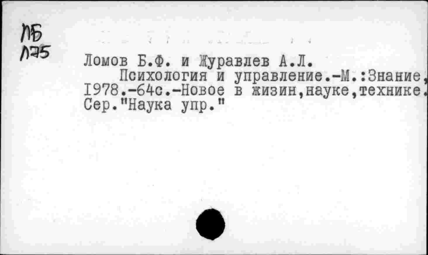 ﻿Ломов Б.Ф. и Журавлев А.Л.
Психология и управление.-М.:Знание I978.-64с.-Новое в жизин,науке,технике Сер.’’Наука упр.”